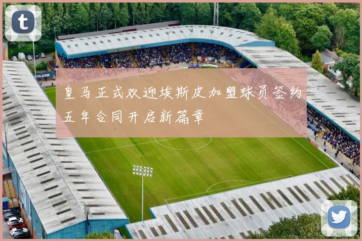 皇马正式欢迎埃斯皮加盟球员签约五年合同开启新篇章