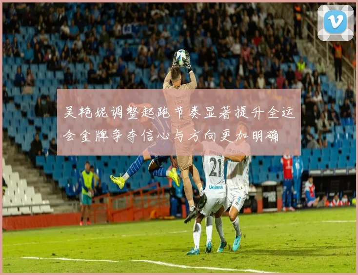 吴艳妮调整起跑节奏显著提升全运会金牌争夺信心与方向更加明确