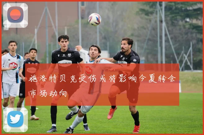 施洛特贝克受伤或将影响今夏转会市场动向