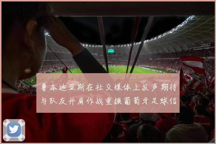 鲁本迪亚斯在社交媒体上发声期待与队友并肩作战重振葡萄牙足球信心