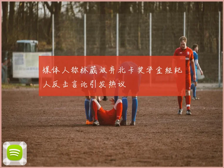 媒体人称林葳放弃北卡奖学金经纪人反击言论引发热议