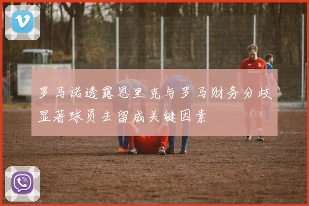 罗马诺透露恩里克与罗马财务分歧显著球员去留成关键因素
