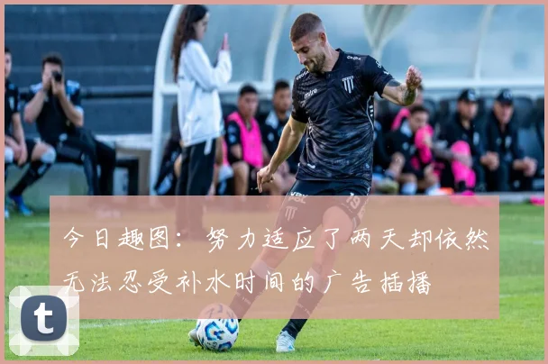 今日趣图：努力适应了两天却依然无法忍受补水时间的广告插播