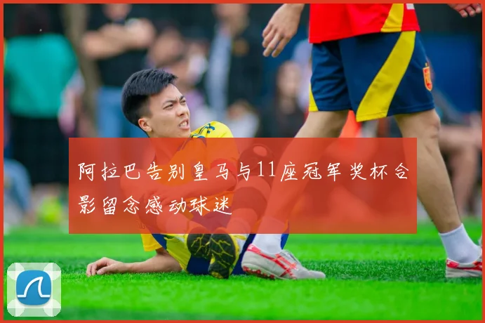 阿拉巴告别皇马与11座冠军奖杯合影留念感动球迷