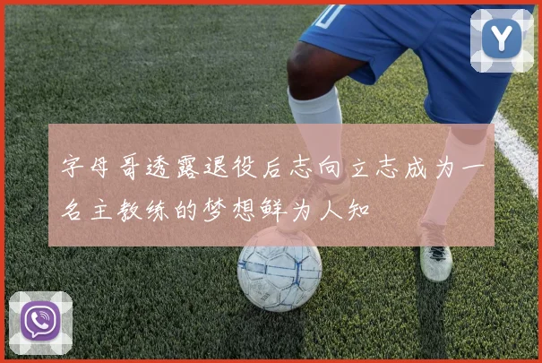 字母哥透露退役后志向立志成为一名主教练的梦想鲜为人知