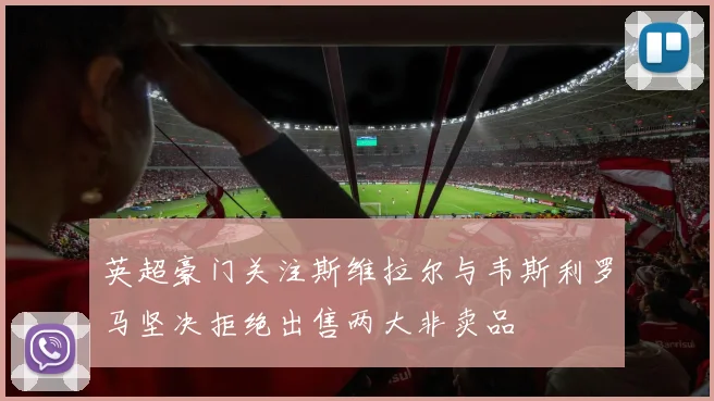 英超豪门关注斯维拉尔与韦斯利罗马坚决拒绝出售两大非卖品