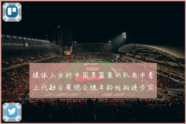 媒体人分析中国男篮集训队老中青三代融合展现合理年龄结构逐步实现换血