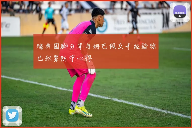 瑞典国脚分享与姆巴佩交手经验称已积累防守心得