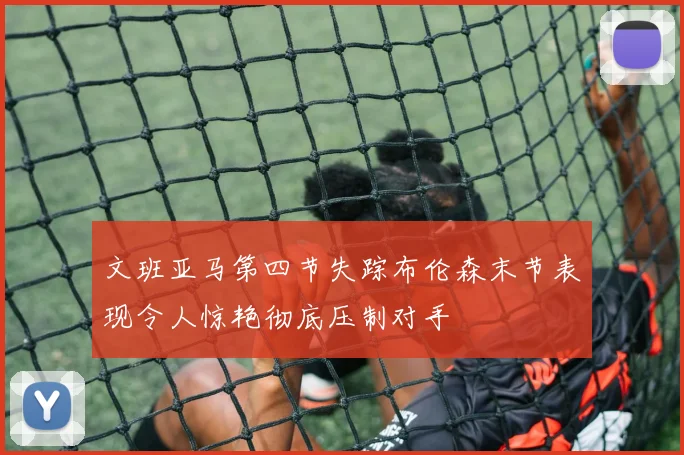 文班亚马第四节失踪布伦森末节表现令人惊艳彻底压制对手