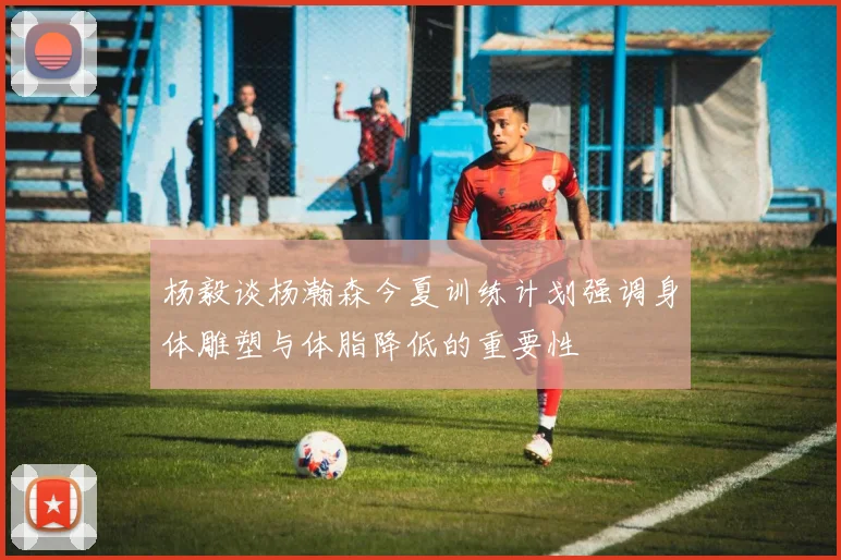 杨毅谈杨瀚森今夏训练计划强调身体雕塑与体脂降低的重要性