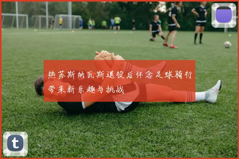 热苏斯纳瓦斯退役后怀念足球骑行带来新乐趣与挑战