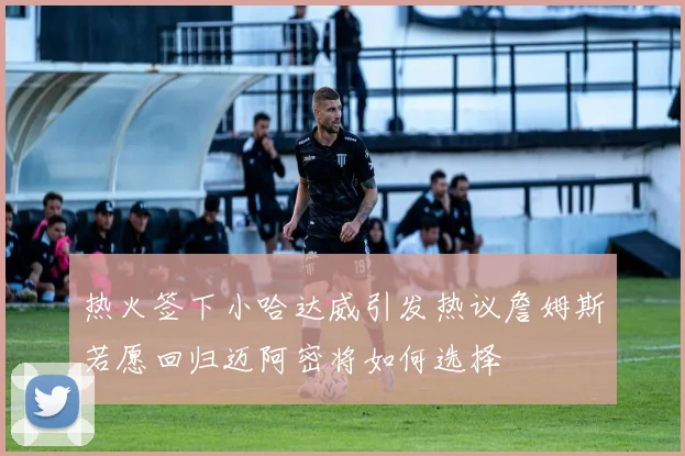 热火签下小哈达威引发热议詹姆斯若愿回归迈阿密将如何选择
