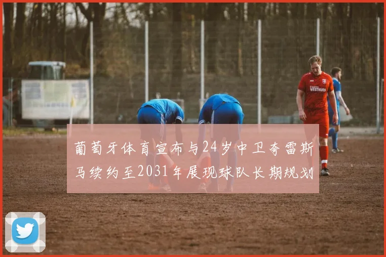 葡萄牙体育宣布与24岁中卫夸雷斯马续约至2031年展现球队长期规划