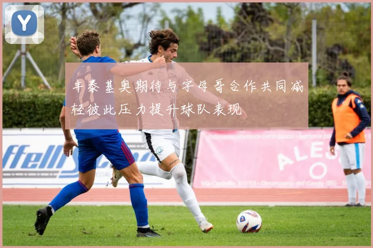 丰泰基奥期待与字母哥合作共同减轻彼此压力提升球队表现