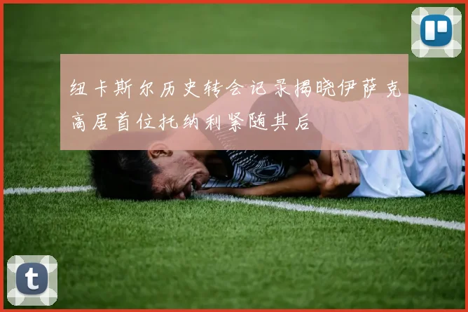 纽卡斯尔历史转会记录揭晓伊萨克高居首位托纳利紧随其后
