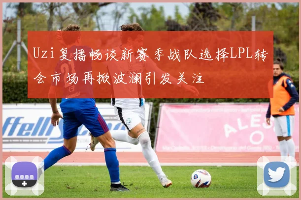 Uzi复播畅谈新赛季战队选择LPL转会市场再掀波澜引发关注