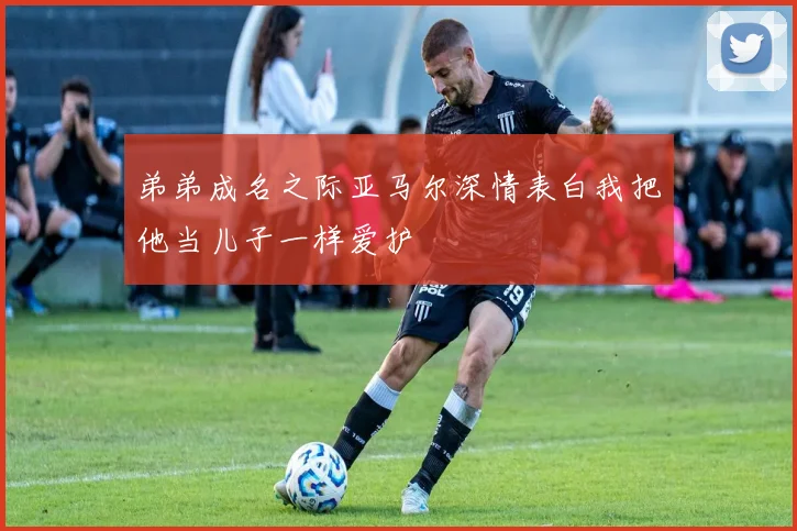 弟弟成名之际亚马尔深情表白我把他当儿子一样爱护
