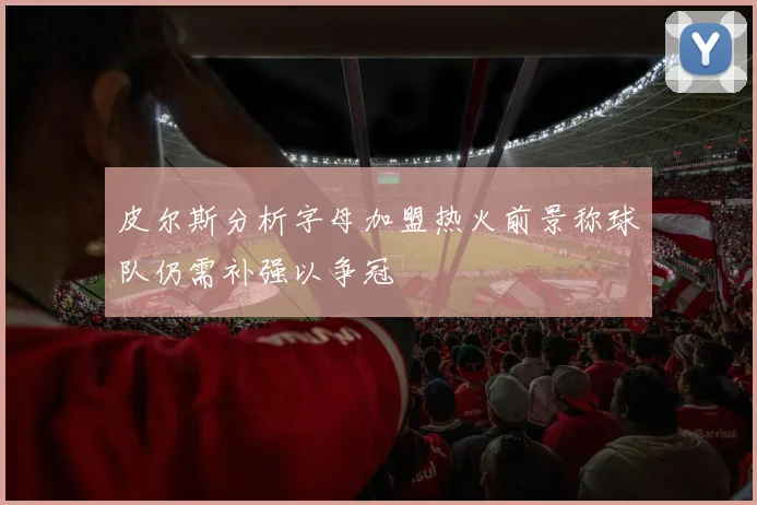 皮尔斯分析字母加盟热火前景称球队仍需补强以争冠