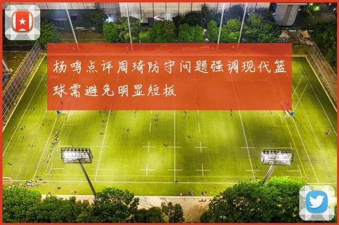 杨鸣点评周琦防守问题强调现代篮球需避免明显短板