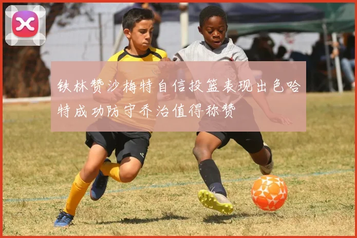 铁林赞沙梅特自信投篮表现出色哈特成功防守乔治值得称赞