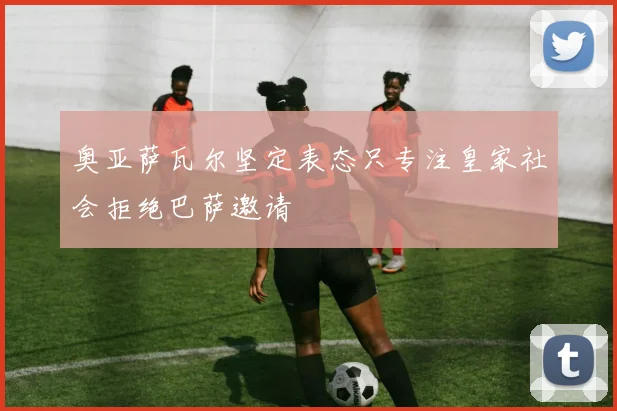 奥亚萨瓦尔坚定表态只专注皇家社会拒绝巴萨邀请