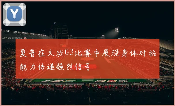 夏普在文班G3比赛中展现身体对抗能力传递强烈信号