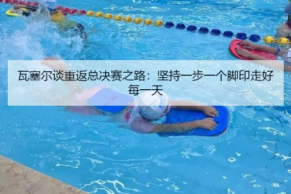 瓦塞尔谈重返总决赛之路：坚持一步一个脚印走好每一天